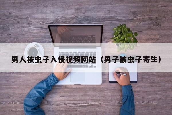 男人被虫子入侵视频网站（男子被虫子寄生）
